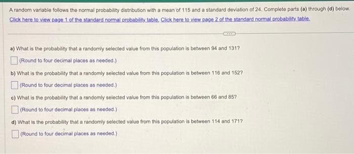 A random variable follows the normal probability distribution with a mean of 115 and a standard deviation of 24. Complete parts (a) through (d) below.
Click here to view page 1 of the standard normal probability table. Click here to view page 2 of the standard normal probability table.
a) What is the probability that a randomly selected value from this population is between 94 and 1317?
(Round to four decimal places as needed.)
b) What is the probability that a randomly selected value from this population is between 116 and 152?
(Round to four decimal places as needed.)
c) What is the probability that a randomly selected value from this population is between 66 and 857
(Round to four decimal places as needed.)
d) What is the probability that a randomly selected value from this population is between 114 and 171?
(Round to four decimal places as needed.)