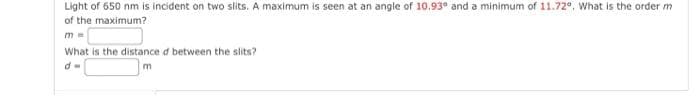 Light of 650 nm is incident on two slits. A maximum is seen at an angle of 10.93° and a minimum of 11.72°. What is the order m
of the maximum?
What is the distance d between the slits?
d=
m
