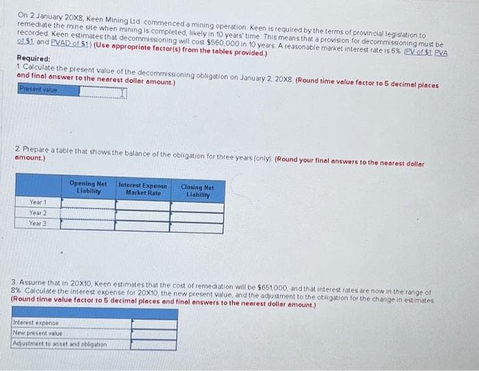 On 2 January 20X8, Keen Mining Ltd commenced a mining operation. Keen is required by the terms of provincial legislation to
remediate the mine site when mining is completed, likely in 10 years' time. This means that a provision for decommissioning must be
recorded Keen estimates that decommissioning will cost $560,000 in 10 years. A reasonable market interest rate is 6% (PV of $1. PVA
of $1 and PVAD of $1) (Use appropriate factor(s) from the tables provided.)
Required:
1 Calculate the present value of the decommissioning obligation on January 2, 20X8 (Round time value factor to 5 decimal places
and final answer to the nearest dollar amount.)
Present value
2. Prepare a table that shows the balance of the obligation for three years (only) (Round your final answers to the nearest dollar
amount.)
Year 1
Year 2
Year 3
Opening Net
Liability
Interest Expense
Market Rate
Interest expense
New present value
Adjustment to asset and obligation
Closing Net
Liability
3 Assume that in 20X10, Keen estimates that the cost of remediation will be $651,000, and that interest rates are now in the range of
8% Calculate the interest expense for 20X10, the new present value, and the adjustment to the obligation for the change in estimates
(Round time value factor to 5 decimal places and final answers to the nearest dollar amount.)