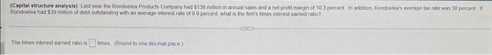 (Capital structure analysis) Last year the Rondoolea Products Company had $138 million in annual sales and a net profit margin of 10.3 percent. In addition, Rondoelea's average tax rate was 30 percent If
Rondoelea had $39 million of debt outstanding with an average interest rate of 9.9 percent, what is the firm's times interest earned rato?
The times interest earned ratos
times (Round to one decimal place)
CHE