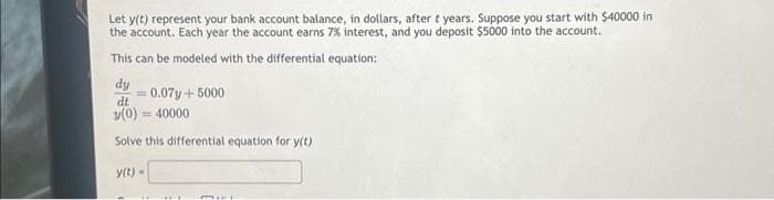 Let y(t) represent your bank account balance, in dollars, after t years. Suppose you start with $40000 in
the account. Each year the account earns 7% interest, and you deposit $5000 into the account.
This can be modeled with the differential equation:
dy
dt
= 0.07y + 5000
v(0)=40000
Solve this differential equation for y(t)
y(t) =
MILL