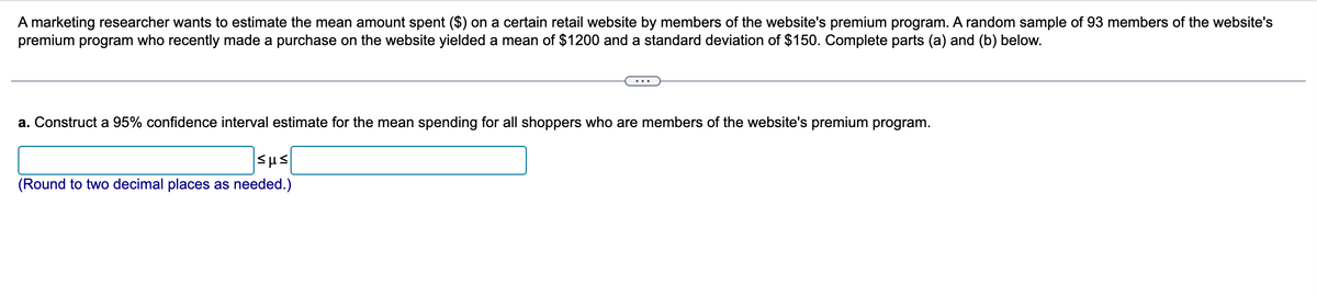 A marketing researcher wants to estimate the mean amount spent ($) on a certain retail website by members of the website's premium program. A random sample of 93 members of the website's
premium program who recently made a purchase on the website yielded a mean of $1200 and a standard deviation of $150. Complete parts (a) and (b) below.
a. Construct a 95% confidence interval estimate for the mean spending for all shoppers who are members of the website's premium program.
|5με
(Round to two decimal places as needed.)