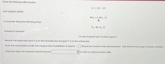 Given the following utility function:
and marginal utilities:
A consumer facing the following prices:
chooses to consume:
U = 2X + 2Y
Assume that graphically good X is on the horizontal axis and good Y is on the vertical axis.
Given this consumption bundle, the marginal rate of substitution is equal to -
Given this value, the consumer should consume
MU, = 2, MU, = 2
P, = $2, P, =5
15 units of good X and 19 units of good Y.
(Round your answer to two decimal places. Note that the minus sign is already included).
in order to maximize his/her utility.