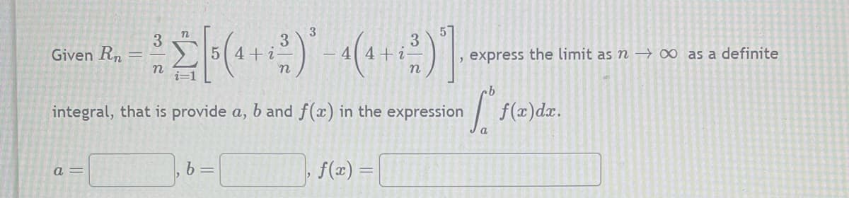 n
3
5
3
= [(4 + ²)² - 4 (4 + ²)]
n
integral, that is provide a, b and f(x) in the expression
Given Rn =
a=
b =
f(x)
express the limit as n→ ∞ as a definite
Sºs f(x) dx.