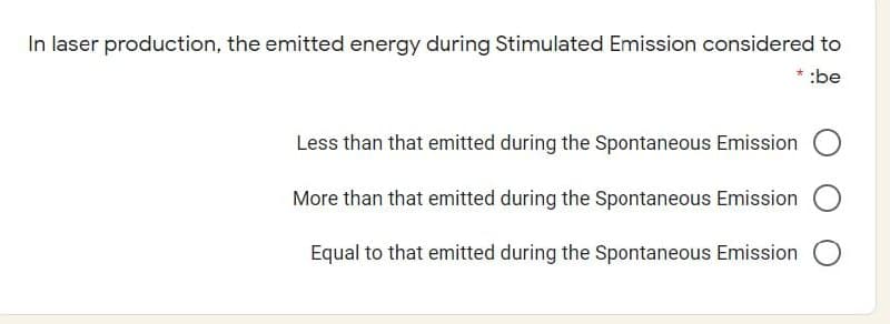 In laser production, the emitted energy during Stimulated Emission considered to
:be
Less than that emitted during the Spontaneous Emission
More than that emitted during the Spontaneous Emission
Equal to that emitted during the Spontaneous Emission
