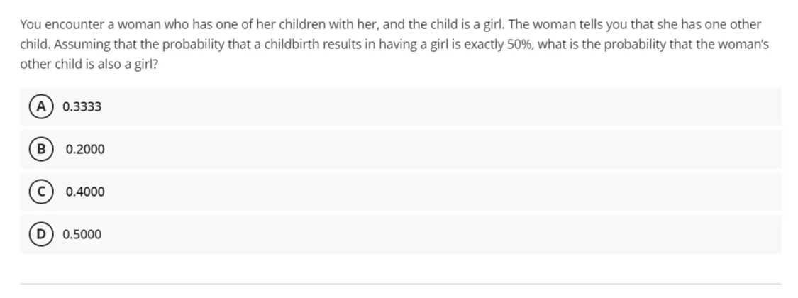 You encounter a woman who has one of her children with her, and the child is a girl. The woman tells you that she has one other
child. Assuming that the probability that a childbirth results in having a girl is exactly 50%, what is the probability that the woman's
other child is also a girl?
A) 0.3333
0.2000
0.4000
0.5000
