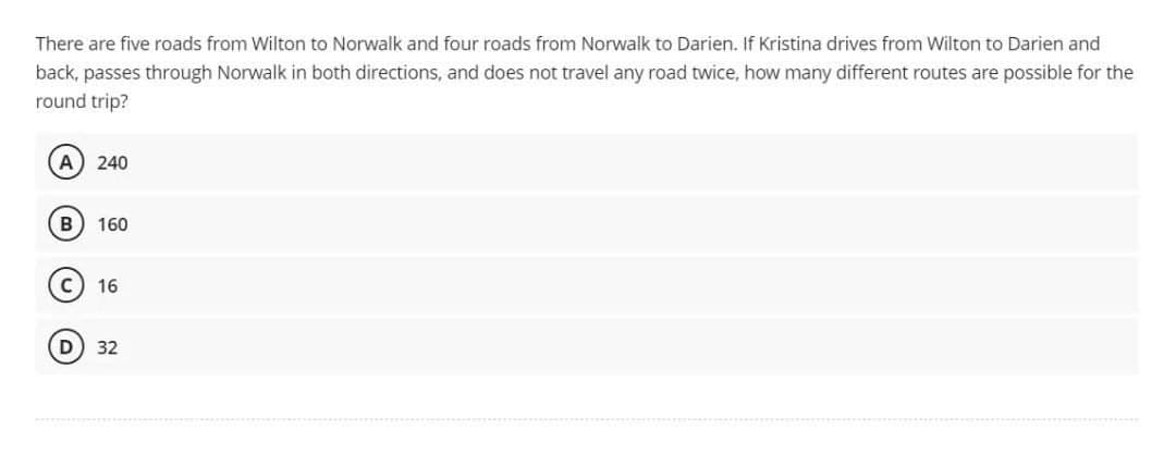 There are five roads from Wilton to Norwalk and four roads from Norwalk to Darien. If Kristina drives from Wilton to Darien and
back, passes through Norwalk in both directions, and does not travel any road twice, how many different routes are possible for the
round trip?
A) 240
B) 160
16
32
