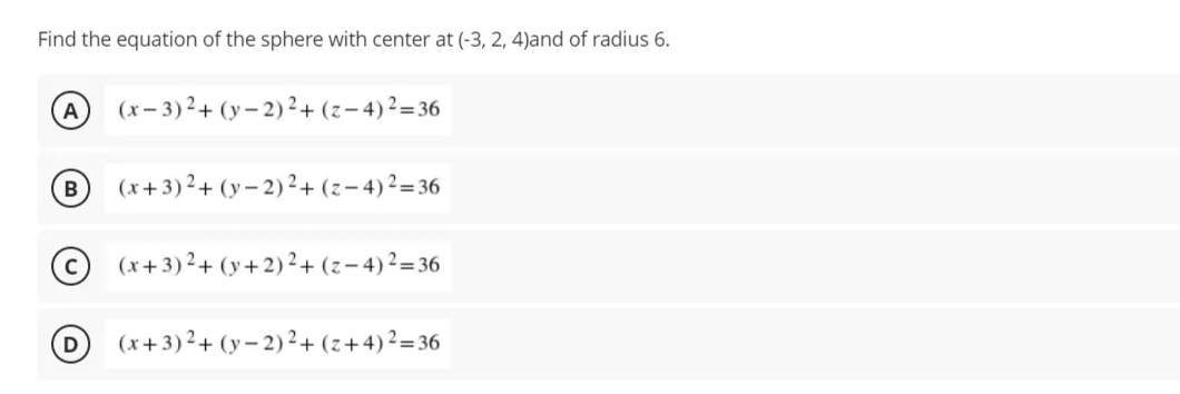 Find the equation of the sphere with center at (-3, 2, 4)and of radius 6.
A
(x– 3) ²+ (y – 2) ²+ (z-4)²=36
(x+3)²+ (y– 2) ²+ (z- 4)²=36
(x+3)²+ (y+2)²+ (z-4)²=36
D
(x+3)²+ (y– 2) ²+ (z+4)²=36
