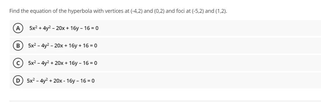 Find the equation of the hyperbola with vertices at (-4,2) and (0,2) and foci at (-5,2) and (1,2).
5x2 + 4y? - 20х + 16у -16 %3D 0
5x2 - 4y2 - 20x + 16y + 16 = 0
5x2 - 4y2 + 20x + 16y – 16 = 0
D) 5x2 - 4y? + 20x - 16y – 16 = 0
