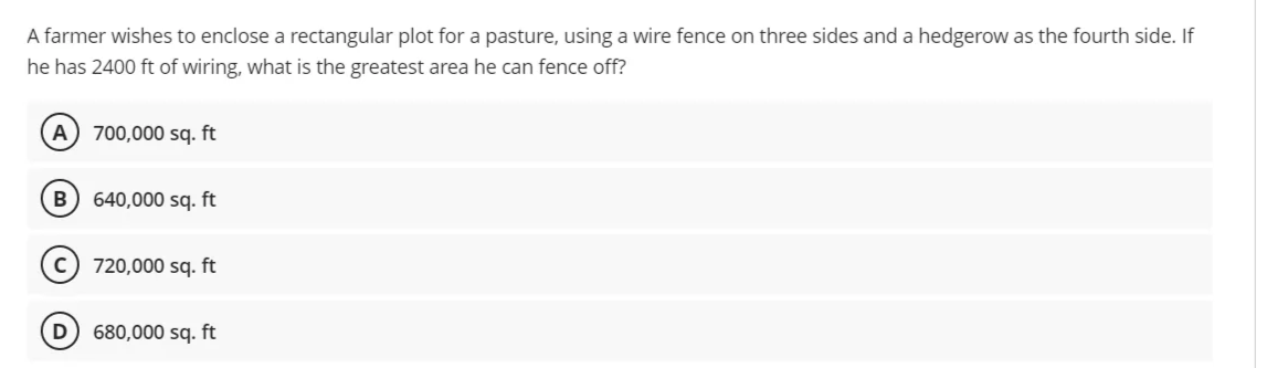 A farmer wishes to enclose a rectangular plot for a pasture, using a wire fence on three sides and a hedgerow as the fourth side. If
he has 2400 ft of wiring, what is the greatest area he can fence off?
A) 700,000 sq. ft
B) 640,000 sq. ft
720,000 sq. ft
680,000 sq. ft
