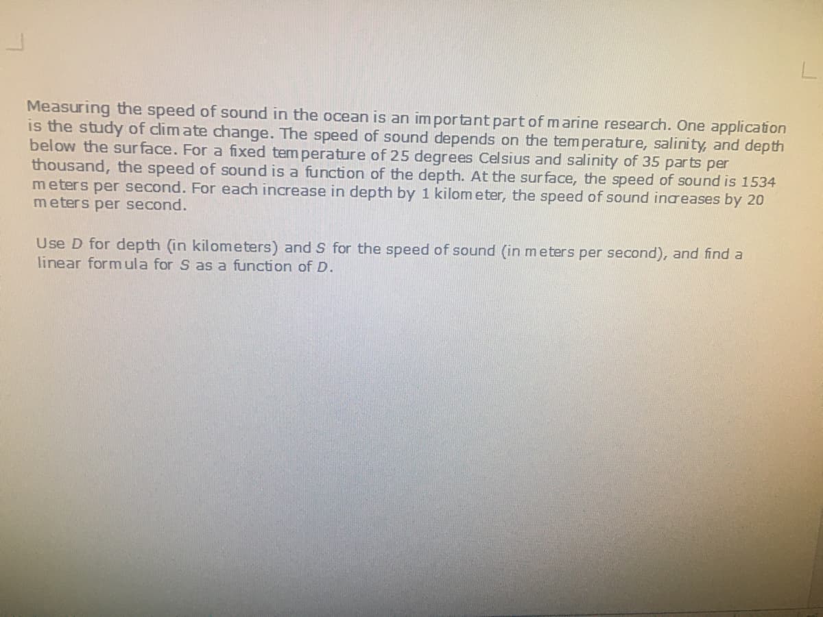 Measuring the speed of sound in the ocean is an important part of marine research. One application
is the study of clim ate change. The speed of sound depends on the temperature, salinity, and depth
below the sur face. For a fixed tem perature of 25 degrees Celsius and salinity of 35 parts per
thousand, the speed of sound is a function of the depth. At the sur face, the speed of sound is 1534
meters per second. For each increase in depth by 1 kilom eter, the speed of sound inaeases by 20
meters per second.
Use D for depth (in kilometers) and S for the speed of sound (in meters per second), and find a
linear formula for S as a function of D.
