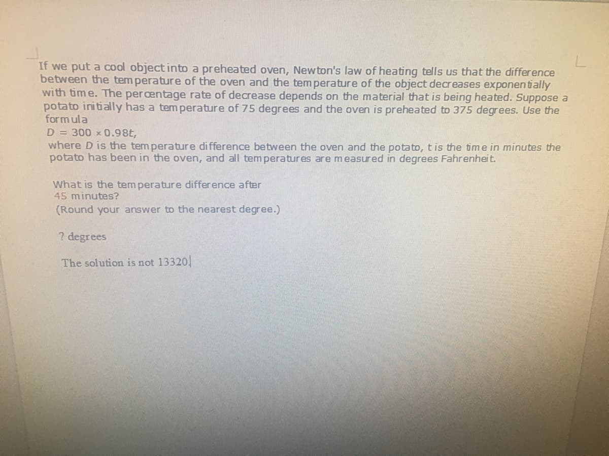 If we put a cool object into a preheated oven, Newton's law of heating tells us that the difference
between the tem perature of the oven and the temperature of the object decreases exponentially
with time. The percentage rate of decrease depends on the material that is being heated. Suppose a
potato initially has a tem perature of 75 degrees and the oven is preheated to 375 degrees. Use the
form ula
D = 300 x 0.98t,
where D is the tem perature difference between the oven and the potato, tis the time in minutes the
potato has been in the oven, and all tem peratures are measured in degrees Fahrenheit.
What is the tem perature difference after
45 minutes?
(Round your answer to the nearest degree.)
2 degrees
The solution is not 13320
