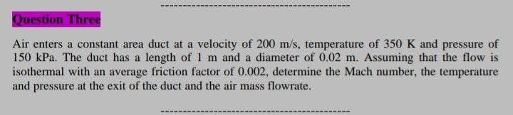 Question Three
Air enters a constant area duct at a velocity of 200 m/s, temperature of 350 K and pressure of
150 kPa. The duct has a length of 1 m and a diameter of 0.02 m. Assuming that the flow is
isothermal with an average friction factor of 0.002, determine the Mach number, the temperature
and pressure at the exit of the duct and the air mass flowrate.
