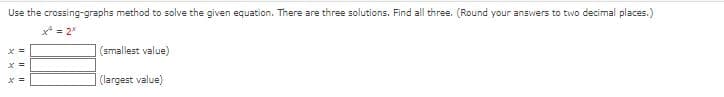 Use the crossing-graphs method to solve the given equation. There are three solutions. Find all three. (Round your answers to two decimal places.)
x² = 2*
x =
x =
X =
(smallest value)
(largest value)