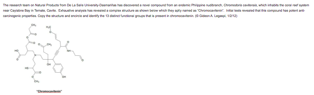 The research team on Natural Products from De La Salle University-Dasmariñas has discovered a novel compound from an endemic Philippine nudibranch, Chromodoris cavitensis, which inhabits the coral reef system
near Caylabne Bay in Ternate, Cavite. Exhaustive analysis has revealed a complex structure as shown below which they aptly named as "Chromocavitenin". Initial tests revealed that this compound has potent anti-
carcinogenic properties. Copy the structure and encircle and identify the 13 distinct functional groups that is present in chromocavitenin. (© Gideon A. Legaspi, 1/2/12)
CH
CH,
но
OH
HS-
OH
CH
"Chromocavitenin"
