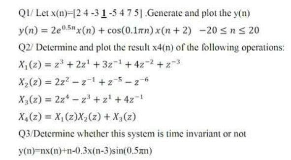 QI/ Let x(n)-12 4 -3 1-5 4 7 5 .Generate and plot the y(n)
y(n) = 2e05"x(n) + cos(0.1mn)x(n+ 2) -20 ns 20
Q2/ Determine and plot the result x4(n) of the following operations:
X,(z) z + 2z' +3z-1+4z-2 +z-3
X,(z) = 2z2 -z-1 +z5-z 6
X(z) = 2z*- z + z' +4z-1
(z) X + (2) x(2)'x (2)*X
Q3/Determine whether this system is time invariant or not
y(n)-nx(n)+n-0.3x(n-3)sin(0.5zn)
