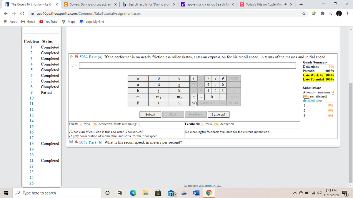 a The Expert TA | Human-like Gra x
C Solved: During a circus act, an
b Search results for 'During a circ X
apple music - Yahoo Search Re x
A Today's Hits on Apple Mus X
+
A usq40pa.theexpertta.com/Common/TakeTutorialAssignment.aspx
E Apps M Gmail
YouTube
O Maps
I apps My Grid
Problem Status
1
Completed
2
Completed
D * 50% Part (a) If the performer is on nearly frictionless roller skates, enter an expression for his recoil speed, in terms of the masses and initial speed.
3
Completed
Grade Summary
Completed
Completed
Completed
4
y' =
Deductions
0%
Potential
100%
6
Late Work % 100%
7
9
HOME
Late Potential 100%
7
Completed
a
d
4.
5
Completed
Submissions
h
k
1
2
3
Attempts remaining: 4
(0% per attempt)
9
Partial
10
m1
m2
END
detailed view
11
VOl BACKSPACE DEL CLEAR
1
0%
12
0%
0%
13
Submit
Hint
Feedback
I give up!
3
14
Hints:
for a 0% deduction. Hints remaining: 0
Feedback: 1 for a 0% deduction
15
16
-What kind of collision is this and what is conserved?
No meaningful feedback available for the current submission.
|-Apply conservation of momentum and solve for the final speed.
17
O A 50% Part (b) What is his recoil speed, in meters per second?
18
Completed
19
20
21
Completed
22
23
24
25
All content e 2020 Expert TA, LLC
8:49 PM
O Type here to search
99+
O G 4)
11/12/2020
