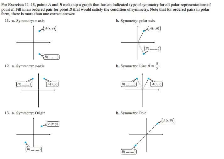 For Exercises 11-13, points A and B make up a graph that has an indicated type of symmetry for all polar representations of
point B. Fill in an ordered pair for point B that would satisfy the condition of symmetry. Note that for ordered pairs in polar
form, there is more than one correct answer.
11. a. Symmetry: x-axis
b. Symmetry: polar axis
A(x, y)
A(r, 0)
B(
B(-)
12. a. Symmetry: y-axis
b. Symmetry: Line e =
B(
A(x. y)
B(
(A(r, 0)
13. a. Symmetry: Origin
b. Symmetry: Pole
A(r, 0)
A(x, y)
B(
BC
