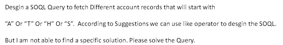 Desgin a SOQL Query to fetch Different account records that will start with
"A" Or "T" Or "H" Or "S". According to Suggestions we can use like operator to desgin the SOQL.
But I am not able to find a specific solution. Please solve the Query.
