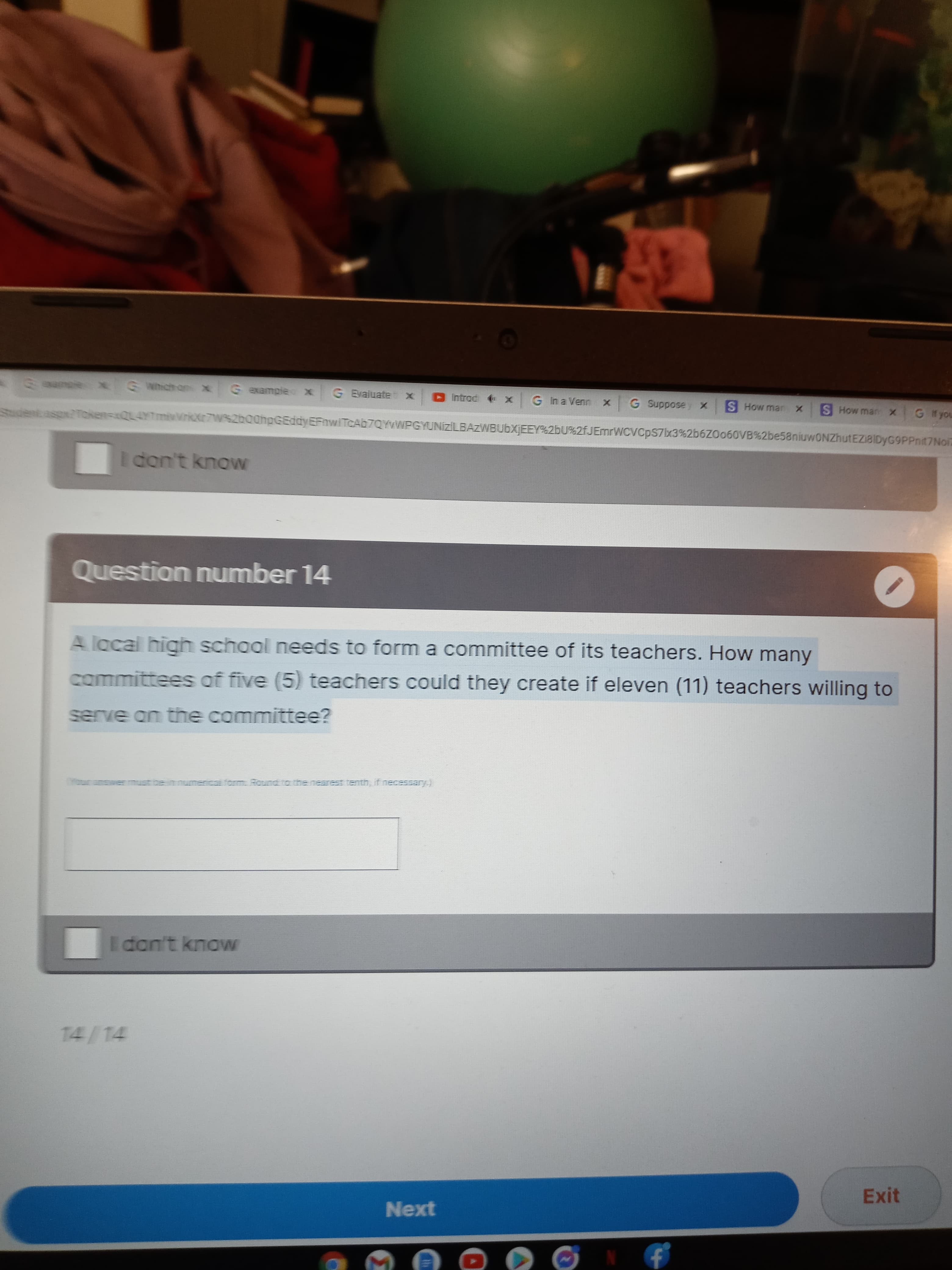 Gexample X
G Evaluate
G In a Venn
X 04p
S How marn x
G Hyou
asp2Token=xQL4YTmivVrkXr7W%2b00hpGEddyEFnwiTcAb7QYvWPGYUNizİLBAZWBUbXIEEY%2bU%2fJEmrWCVCpS7lx3%266ZO060VB%2be58niuwONZhutEZI8IDyG9PPnit7Noi
I don't know
Question number 14
A lacal high school needs to form a committee of its teachers. How many
committees of five (5) teachers could they create if eleven (11) teachers willing to
serve an the committee?
form. Round to the nearest tenth, if necessary.)
TILL
Idan't know
14/14
Exit
Next
