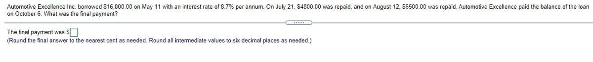 Automotive Excellence Inc. borrowed $16,000.00 on May 11 with an interest rate of 8.7% per annum. On July 21, $4800.00 was repaid, and on August 12, S6500.00 was repaid. Automotive Excellence paid the balance of the loan
on October 6. What was the final payment?
The final payment was $
(Round the final answer to the nearest cent as needed. Round all intermediate values to six decimal places as needed.)
