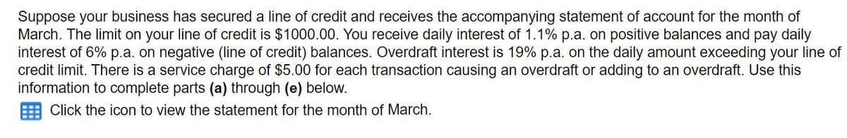 Suppose your business has secured a line of credit and receives the accompanying statement of account for the month of
March. The limit on your line of credit is $1000.00. You receive daily interest of 1.1% p.a. on positive balances and pay daily
interest of 6% p.a. on negative (line of credit) balances. Overdraft interest is 19% p.a. on the daily amount exceeding your line of
credit limit. There is a service charge of $5.00 for each transaction causing an overdraft or adding to an overdraft. Use this
information to complete parts (a) through (e) below.
Click the icon to view the statement for the month of March.
