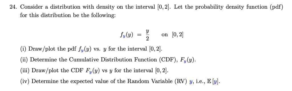 24. Consider a distribution with density on the interval [0, 2]. Let the probability density function (pdf)
for this distribution be the following:
fy(u) = %
on [0, 2]
2
(i) Draw/plot the pdf fy(y) vs. y for the interval [0, 2].
(ii) Determine the Cumulative Distribution Function (CDF), F, (y).
(iii) Draw/plot the CDF F,(y) vs y for the interval [0, 2].
(iv) Determine the expected value of the Random Variable (RV) y, i.e., E [y].
