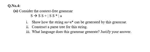 Q.No.4:
(a) Consider the context-free grammar
S>SS+|SS* | a
i. Show how the string aa+a* can be generated by this grammar.
ii. Construct a parse tree for this string.
iii. What language does this grammar generate? Justify your answer.
