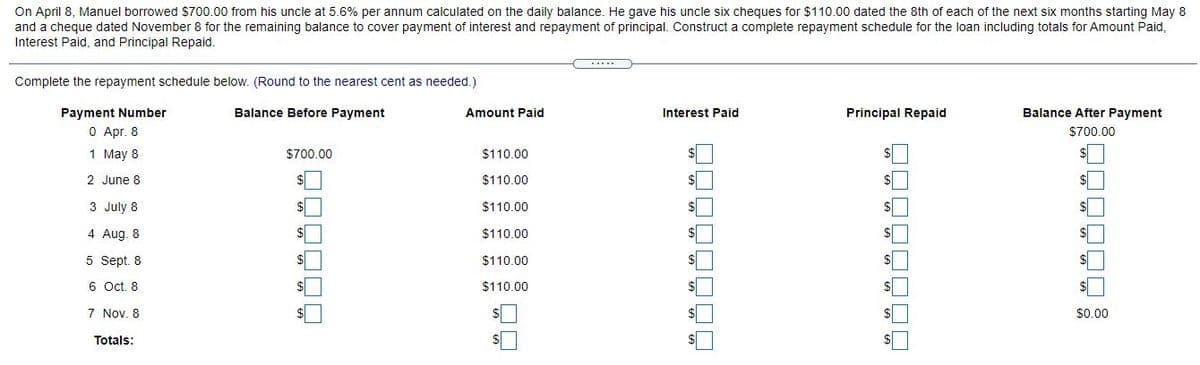 On April 8, Manuel borrowed S700.00 from his uncle at 5.6% per annum calculated on the daily balance. He gave his uncle six cheques for $110.00 dated the 8th of each of the next six months starting May 8
and a cheque dated November 8 for the remaining balance to cover payment of interest and repayment of principal. Construct a complete repayment schedule for the loan including totals for Amount Paid,
Interest Paid, and Principal Repaid.
Complete the repayment schedule below. (Round to the nearest cent as needed.)
Payment Number
Balance Before Payment
Amount Paid
Interest Paid
Principal Repaid
Balance After Payment
O Apr. 8
$700.00
1 May 8
$700.00
$110.00
2 June 8
$110.00
%$4
3 July 8
$110.00
4 Aug. 8
$110.00
5 Sept. 8
$110.00
6 Oct. 8
$110.00
7 Nov. 8
$0.00
Totals:
