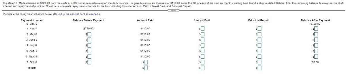 On March 8, Manuel borrowed $720.00 from his uncle at 4.3% per annum calculated on the daily balance. He gave his uncle six cheques for $110.00 dated the 8th of each of the next six months starting April 8 and a cheque dated October 8 for the remaining balance to cover payment of
interest and repayment of principal. Construct a complete repayment schedule for the loan including totals for Amount Paid, Interest Paid, and Principal Repaid.
Complete the repayment schedule below. (Round to the nearest cent as needed.)
Balance Before Payment
Amount Paid
Balance After Payment
Payment Number
O Mar. 8
Interest Paid
Principal Repaid
$720.00
1 Apr. 8
$720.00
$110.00
2 May 8
$110.00
3 June 8
$110.00
4 July 8
$110.00
5 Aug. 8
$110.00
6 Sept. 8
$110.00
7 Oct. 8
$0.00
Totals:
