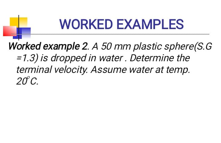 WORKED EXAMPLES
Worked example 2. A 50 mm plastic sphere(S.G
= 1.3) is dropped in water. Determine the
terminal velocity. Assume water at temp.
20 C.
