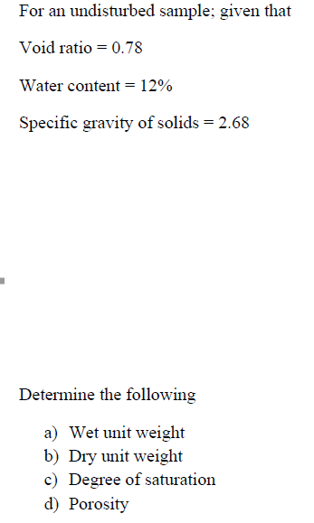 For an undisturbed sample; given that
Void ratio = 0.78
Water content = 12%
Specific gravity of solids = 2.68
Determine the following
a) Wet unit weight
b) Dry unit weight
c) Degree of saturation
d) Porosity
