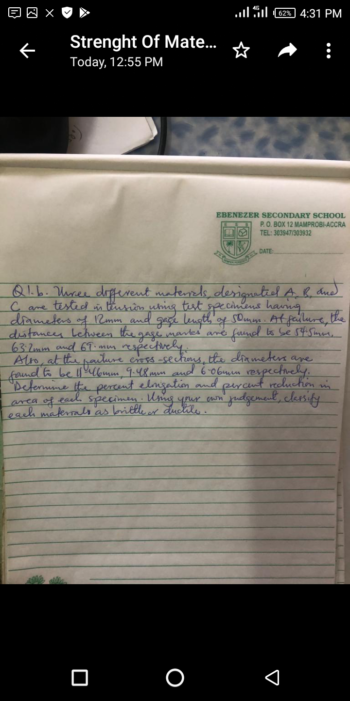 62% 4:31 PM
Strenght Of Mate..
Today, 12:55 PM
EBENEZER SECONDARY SCHOOL
P.O. BOX 12 MAMPROBI-ACCRA
TEL: 303947/303932
Q1.b. Uree dofesent matersls, desigaetiel A b, dud
C are tested n burin uhing test specinens havng
diameters of 12mm and gaçe leugth, og somm. Atfellure, the
distances Letween the gage mares aré
63.2mm and 69.mm
Alro, at the paiture eoss-sec
forund 6 be lbmm 9.48mm
"Defermine ite perent elmigation and
area of each Specimen. Umg
each materrals'as brittle ar ductile.
fuind ts Se s45min,
epectivcly.
the diameters are
6 0Gmm respechvely:
percunt rechuchion an
judgenenl, clessify
O O
