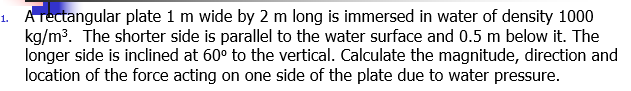 1. ATectangular plate 1 m wide by 2 m long is immersed in water of density 1000
kg/m3. The shorter side is parallel to the water surface and 0.5 m below it. The
longer side is inclined at 60° to the vertical. Calculate the magnitude, direction and
location of the force acting on one side of the plate due to water pressure.
