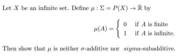 Let X be an infinite set. Define µ :£= P(X) → R by
if A is finite
µ(A)
1
if A is infinite.
Then show that µ is neither o-additive nor sigma-subadditive.
