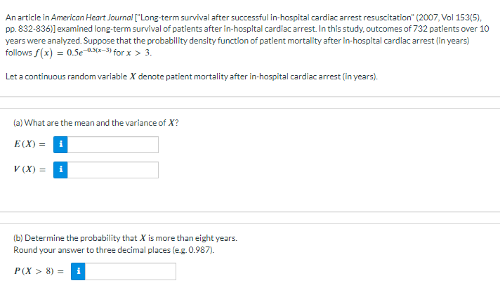 An article in American Heart Journal ["Long-term survival after successful in-hospital cardiac arrest resuscitation" (2007, Vol 153(5),
pp. 832-836)] examined long-term survival of patients after in-hospital cardiac arrest. In this study, outcomes of 732 patients over 10
years were analyzed. Suppose that the probability density function of patient mortality after in-hospital cardiac arrest (in years)
follows f(x) = 0.5e-0.5(x-3) for x > 3.
Let a continuous random variable X denote patient mortality after in-hospital cardiac arrest (in years).
(a) What are the mean and the variance of X?
E(X)=
V (X) =
i
(b) Determine the probability that X is more than eight years.
Round your answer to three decimal places (e.g. 0.987).
P(X> 8) =