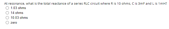 At resonance, what is the total reactance of a series RLC circuit where R is 10 ohms, C is 3mF and L is 1mH?
1.03 ohms
14 ohms
10.03 ohms
zero