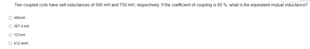 Two coupled coils have self-inductances of 500 mH and 750 mH, respectively. If the coefficient of coupling is 60 %, what is the equivalent mutual inductance?
O466mH
#
O 367.4 mH
O 121mH
O 612.4mH