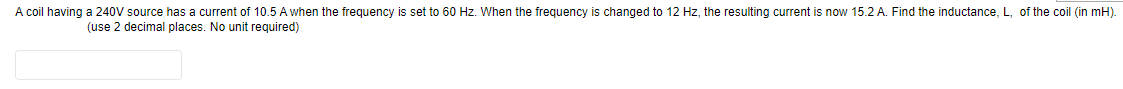 A coil having a 240V source has a current of 10.5 A when the frequency is set to 60 Hz. When the frequency is changed to 12 Hz, the resulting current is now 15.2 A. Find the inductance, L, of the coil (in mH).
(use 2 decimal places. No unit required)