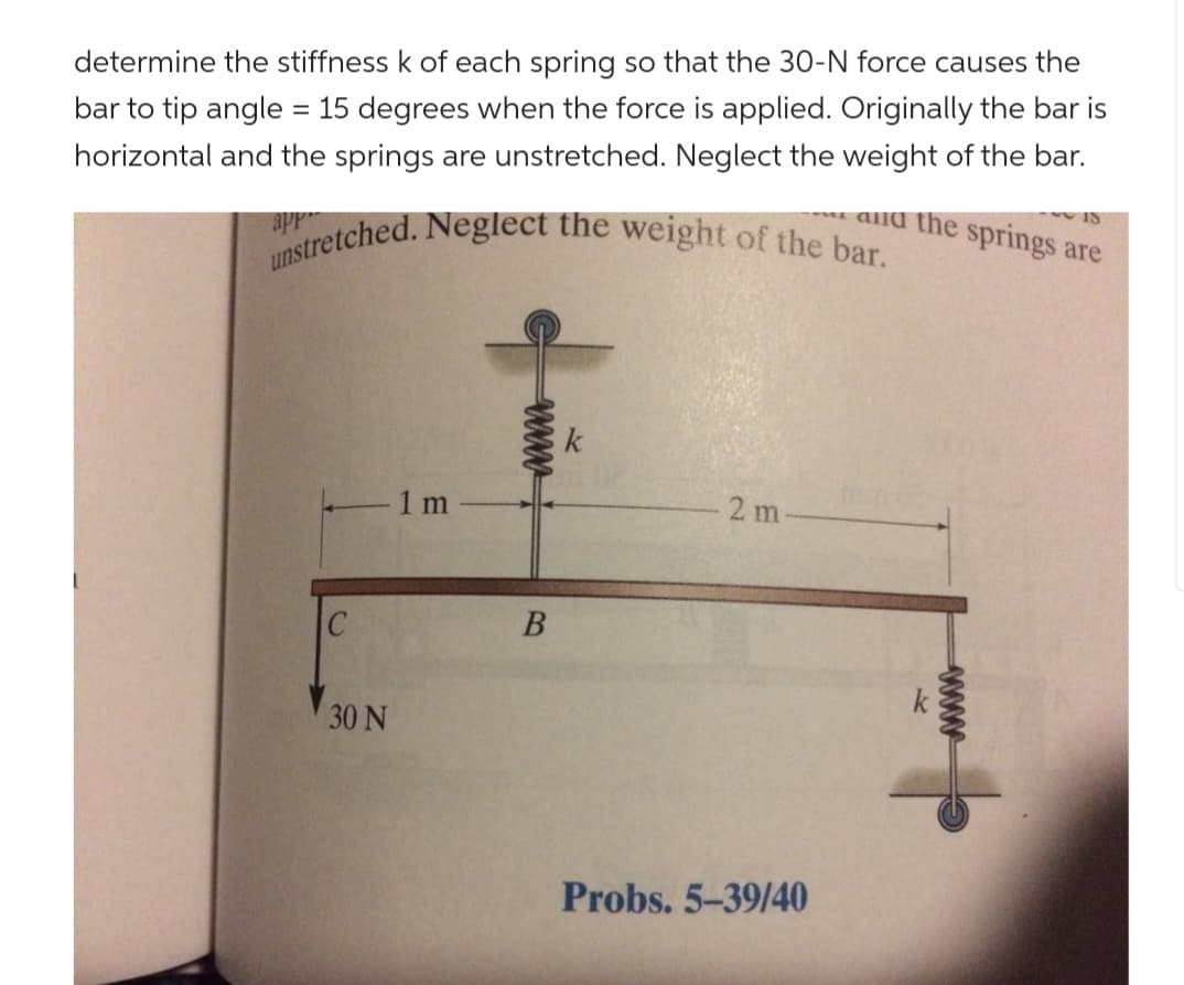 determine the stiffness k of each spring so that the 30-N force causes the
bar to tip angle = 15 degrees when the force is applied. Originally the bar is
horizontal and the springs are unstretched. Neglect the weight of the bar.
and the springs are
15
unstretched. Neglect the weight of the bar.
app
C
- 1 m
30 N
wwww
B
k
2m
Probs. 5-39/40
wwww