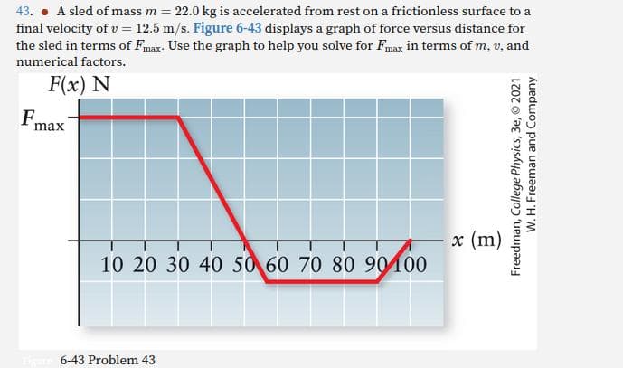 43. A sled of mass m = 22.0 kg is accelerated from rest on a frictionless surface to a
final velocity of v = 12.5 m/s. Figure 6-43 displays a graph of force versus distance for
the sled in terms of Fmax. Use the graph to help you solve for Fmax in terms of m. v. and
numerical factors.
F(x) N
Fmax
90100
10 20 30 40 50 60 70 80 90 100
6-43 Problem 43
x (m)
Freedman, College Physics, 3e, © 2021
W. H. Freeman and Company