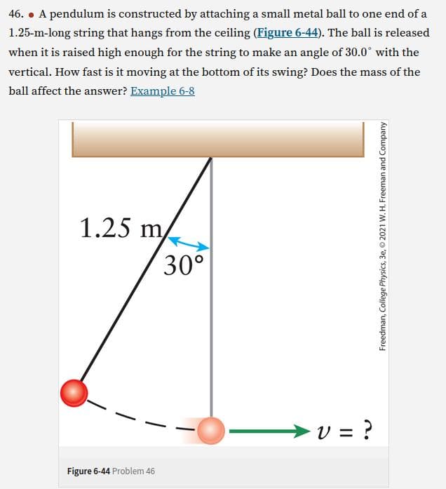 46. • A pendulum is constructed by attaching a small metal ball to one end of a
1.25-m-long string that hangs from the ceiling (Figure 6-44). The ball is released
when it is raised high enough for the string to make an angle of 30.0° with the
vertical. How fast is it moving at the bottom of its swing? Does the mass of the
ball affect the answer? Example 6-8
1.25 m
30°
Figure 6-44 Problem 46
V = ?
Freedman, College Physics, 3e, 2021 W. H. Freeman and Company