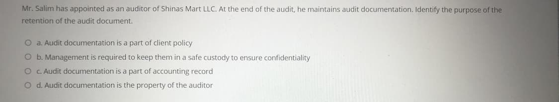 Mr. Salim has appointed as an auditor of Shinas Mart LLC. At the end of the audit, he maintains audit documentation. Identify the purpose of the
retention of the audit document,
O a. Audit documentation is a part of client policy
O b. Management is required to keep them in a safe custody to ensure confidentiality
O . Audit documentation is a part of accounting record
O d. Audit documentation is the property of the auditor
