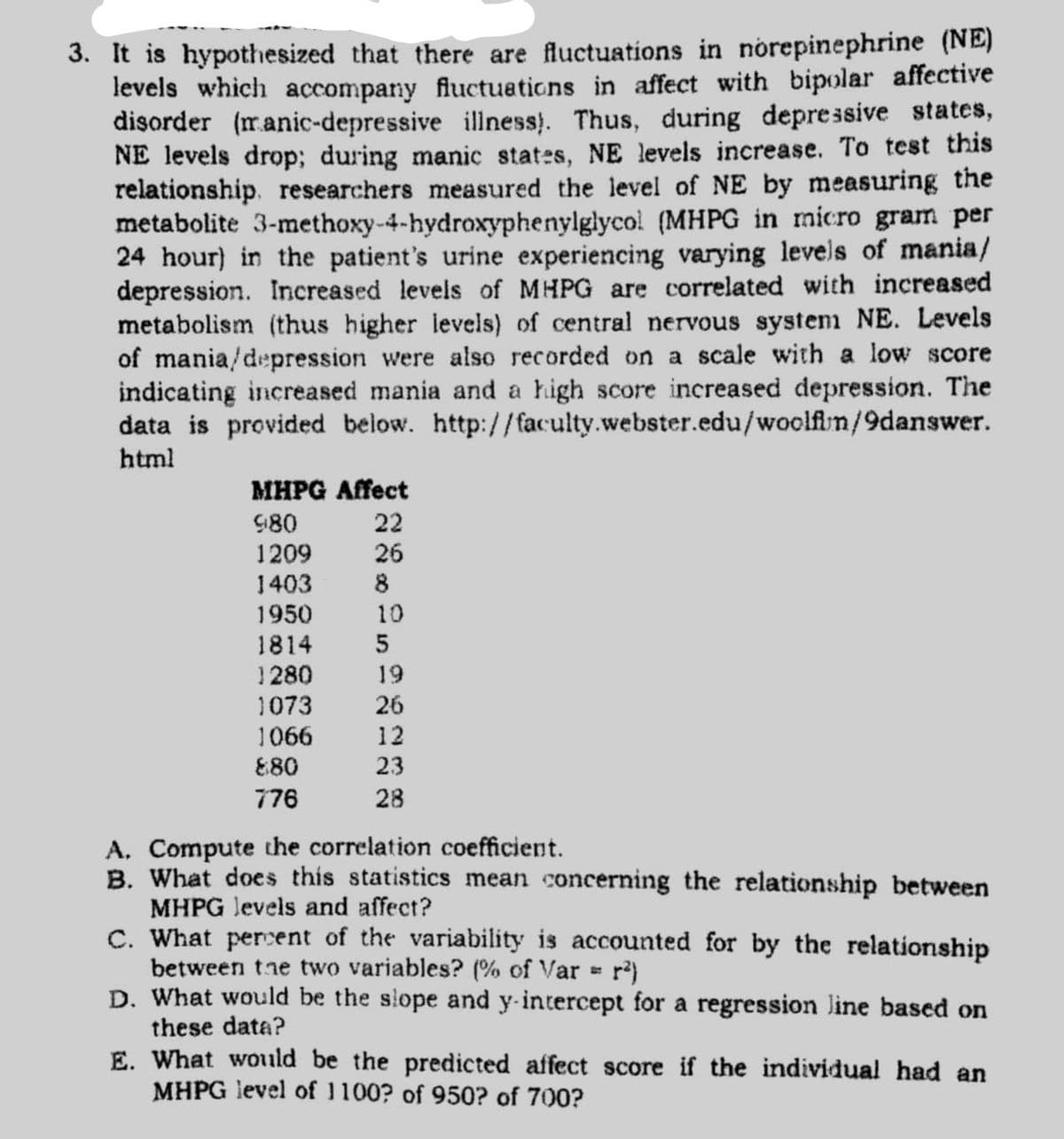 3. It is hypothesized that there are fluctuations in norepinephrine (NE)
levels which accompany fluctuations in affect with bipolar affective
disorder (ranic-depressive illness). Thus, during depressive states,
NE levels drop; during manic states, NE levels increase. To test this
relationship. researchers measured the level of NE by measuring the
metabolite 3-methoxy-4-hydroxyphenylglycol (MHPG in micro gram per
24 hour) in the patient's urine experiencing varying levels of mania/
depression. Increased levels of MHPG are correlated with increased
metabolism (thus higher levels) of central nervous system NE. Levels
of mania/depression were also recorded on a scale with a low score
indicating increased mania and a high score increased depression. The
data is provided below. http://faculty.webster.edu/woolfln/9danswer.
html
MHPG Affect
980
22
1209
26
1403 8
1950
10
1814
1280
1073
19
26
1066
12
E80
23
776
28
A. Compute the correlation coefficient.
B. What does this statistics mean concerning the relationship between
MHPG levels and affect?
C. What percent of the variability is accounted for by the relationship
between tne two variables? (% of Var = r)
D. What would be the slope and y-intercept for a regression line based on
these data?
E. What woıld be the predicted affect score if the individual had an
MHPG level of 1100? of 950? of 700?
