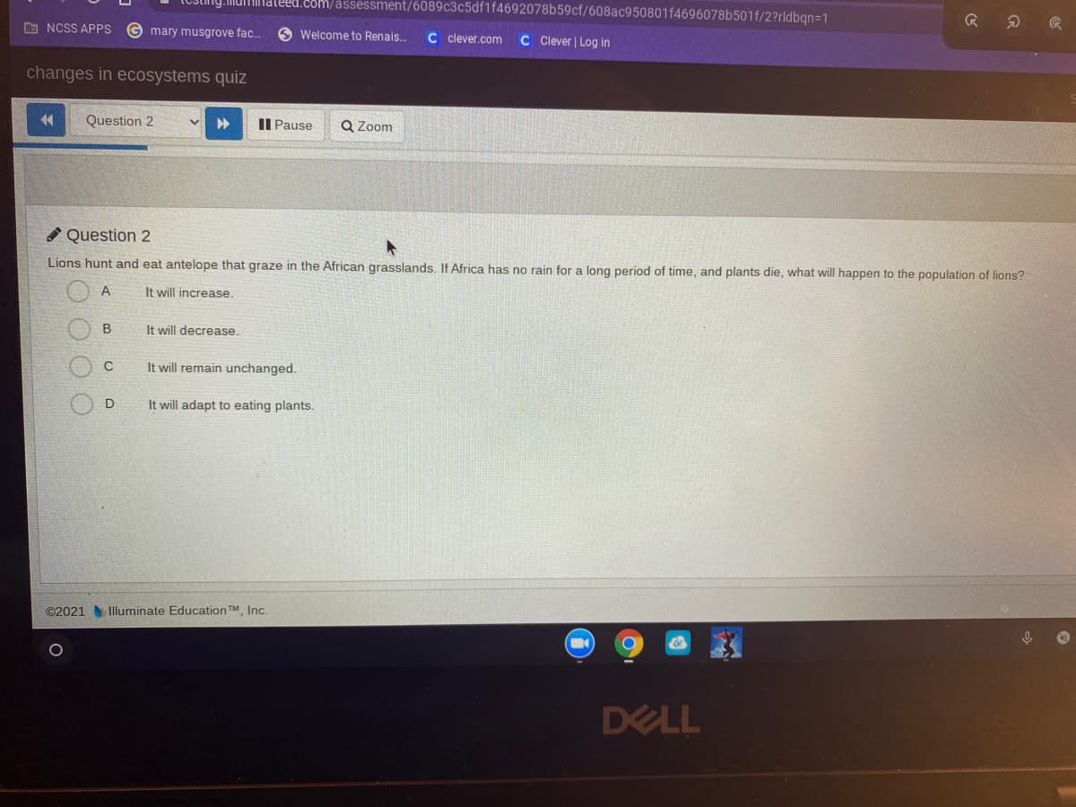 Mumnateed.coM/assessment/6089c3c5df1f4692078b59cf/608ac950801f4696078b501f/2?rldbqn=1
G NCSS APPS
G mary musgrove fac.
O Welcome to Renais.
C clever.com
C Clever | Log in
changes in ecosystems quiz
44
Question 2
II Pause
Q Zoom
O Question 2
Lions hunt and eat antelope that graze in the African grasslands. If Africa has no rain for a long period of time, and plants die, what will happen to the population of lions?
A
It will increase.
It will decrease.
It will remain unchanged.
It will adapt to eating plants.
©2021 Iluminate Education TM Inc.
DELL
