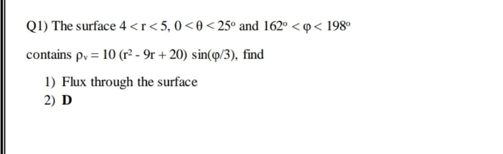 Q1) The surface 4 <r<5, 0<0 < 25° and 162° < 0< 198°
contains py = 10 (r² - 9r + 20) sin(p/3), find
1) Flux through the surface
2) D
