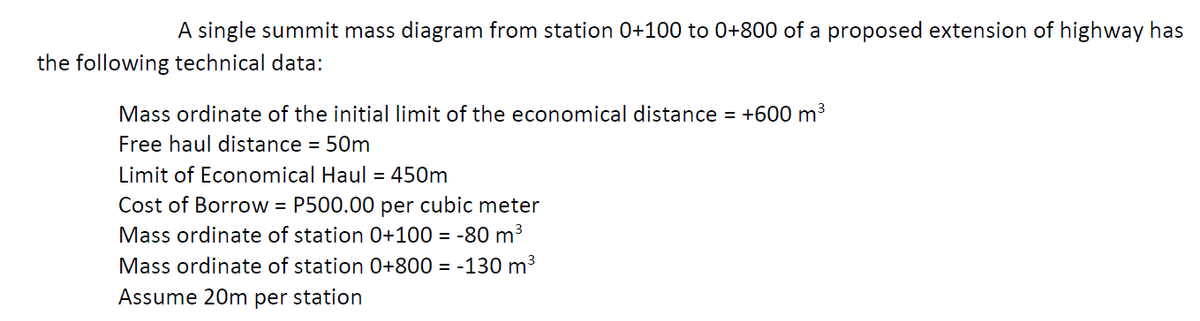 A single summit mass diagram from station 0+100 to 0+800 of a proposed extension of highway has
the following technical data:
Mass ordinate of the initial limit of the economical distance = +600 m3
Free haul distance = 50m
Limit of Economical Haul = 450m
Cost of Borrow = P500.00 per cubic meter
Mass ordinate of station 0+100 = -80 m³
Mass ordinate of station 0+800 = -130 m3
Assume 20m per station
