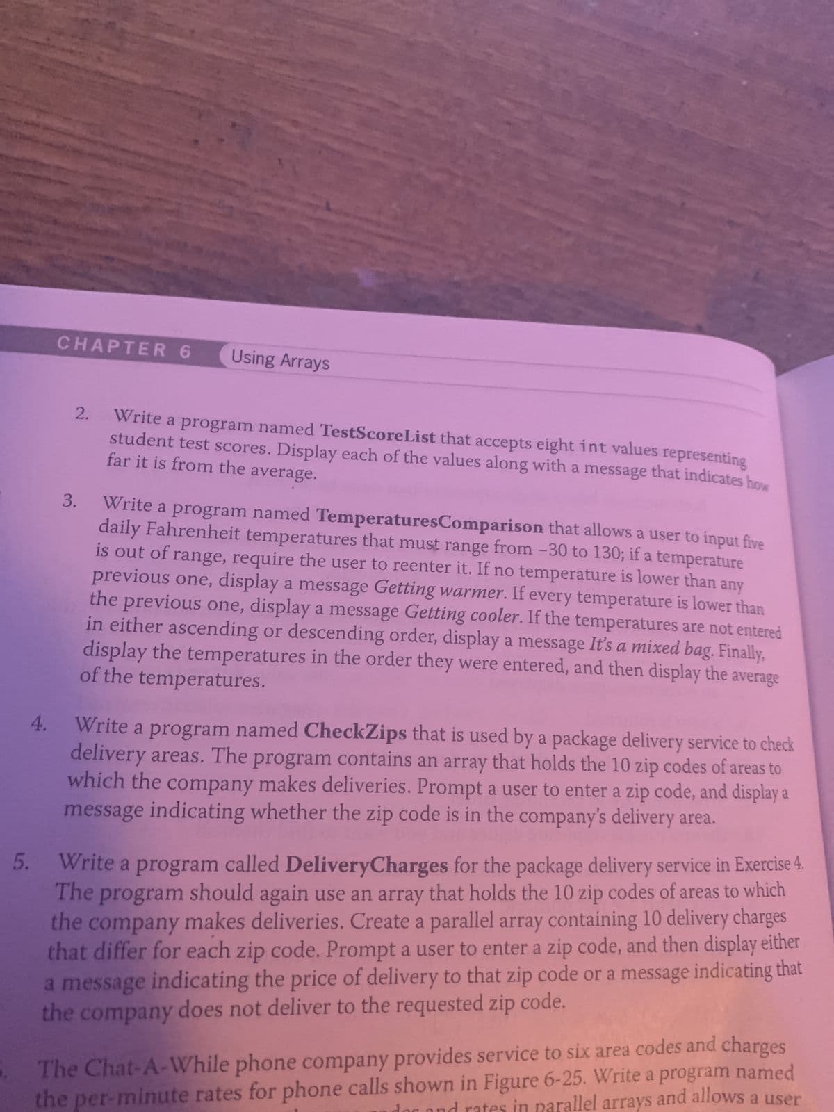 5.
4.
CHAPTER 6 Using Arrays
2.
3.
Write a program named TestScoreList that accepts eight int values representing
far it is from the average.
student test scores. Display each of the values along with a message that indicates how
Write a program named TemperaturesComparison that allows a user to input five
daily Fahrenheit temperatures that must range from -30 to 130; if a temperature
is out of range, require the user to reenter it. If no temperature is lower than any
previous one, display a message Getting warmer. If every temperature is lower than
the previous one, display a message Getting cooler. If the temperatures are not entered
in either ascending or descending order, display a message It's a mixed bag. Finally,
of the temperatures.
display the temperatures in the order they were entered, and then display the average
Write a program named CheckZips that is used by a package delivery service to check
delivery areas. The program contains an array that holds the 10 zip codes of areas to
which the company makes deliveries. Prompt a user to enter a zip code, and display a
message indicating whether the zip code is in the company's delivery area.
Write a program called DeliveryCharges for the package delivery service in Exercise 4.
The program should again use an array that holds the 10 zip codes of areas to which
the company makes deliveries. Create a parallel array containing 10 delivery charges
that differ for each zip code. Prompt a user to enter a zip code, and then display either
a message indicating the price of delivery to that zip code or a message indicating that
the company does not deliver to the requested zip code.
The Chat-A-While phone company provides service to six area codes and charges
the per-minute rates for phone calls shown in Figure 6-25. Write a program named
in parallel arrays and allows a user