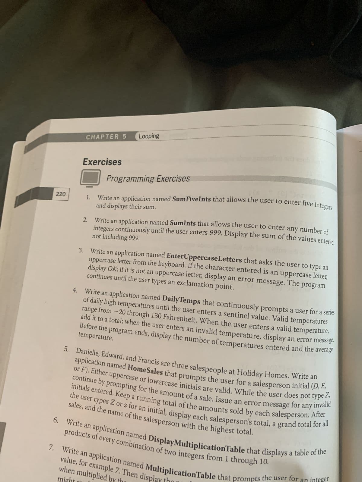 220
4.
CHAPTER 5 Looping
3.
Exercises
1.
2.
Programming Exercises
Write an application named SumFiveInts that allows the user to enter five integers
and displays their sum.
Write an application named SumInts that allows the user to enter any number of
integers continuously until the user enters 999. Display the sum of the values entered,
not including 999.
Write an application named EnterUppercase Letters that asks the user to type an
uppercase letter from the keyboard. If the character entered is an uppercase letter,
continues until the user types an exclamation point.
display OK; if it is not an uppercase letter, display an error message. The program
Write an application named DailyTemps that continuously prompts a user for a series
of daily high temperatures until the user enters a sentinel value. Valid temperatures
range from -20 through 130 Fahrenheit. When the user enters a valid temperature,
add it to a total; when the user enters an invalid temperature, display an error message.
Before the program ends, display the number of temperatures entered and the average
temperature.
5. Danielle, Edward, and Francis are three salespeople at Holiday Homes. Write an
application named HomeSales that prompts the user for a salesperson initial (D, E,
or F). Either uppercase or lowercase initials are valid. While the user does not type Z,
for
initials entered. Keep a running total of the amounts sold by each salesperson. After
the user types Z or z for an initial, display each salesperson's total, a grand total for all
sales, and the name of the salesperson with the highest total.
6. Write an application named DisplayMultiplicationTable that displays a table of the
products of every combination of two integers from 1 through 10.
7. Write an application named MultiplicationTable that prompts the user for a
value, for example 7. Then displ
when multiplied by
might
integer