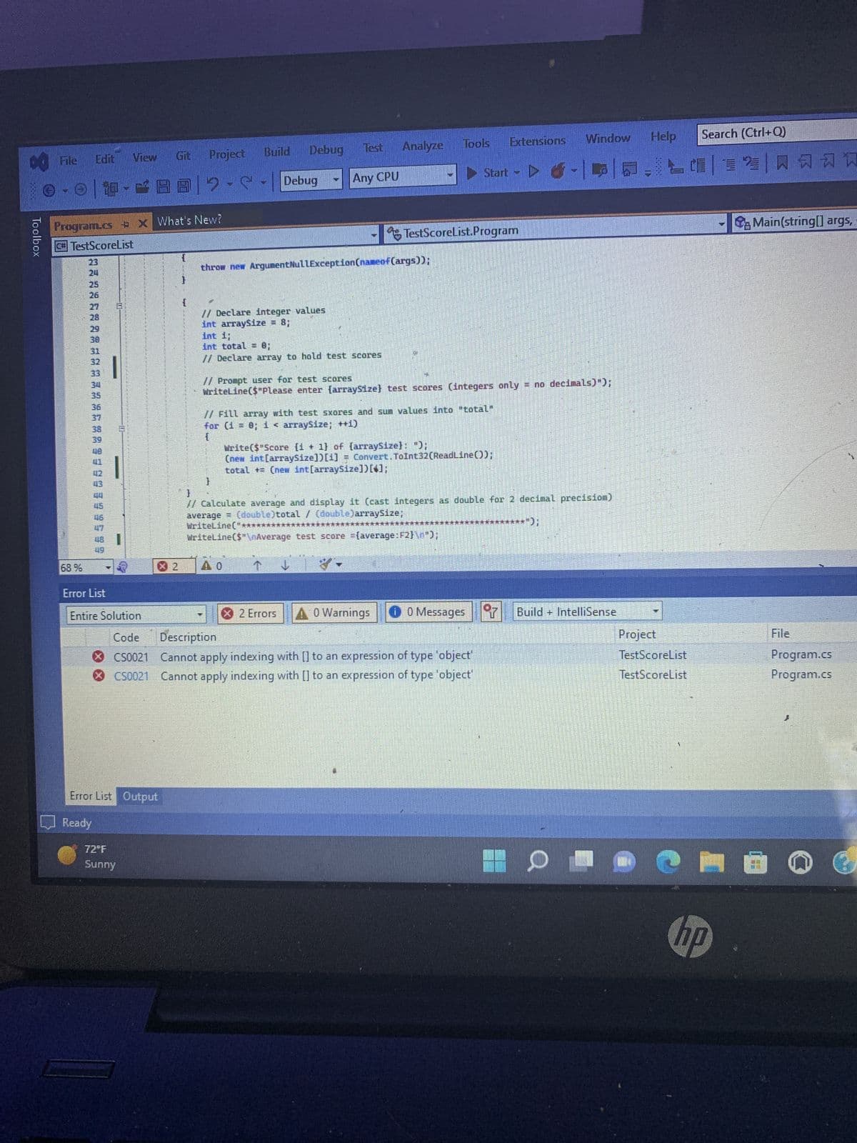 00 File
View Git
Ⓒ-☺ | 4-882--| Debug
Toolbox
Program.cs + x What's New?
C# TestScoreList
68 %
5 5 5 5 5 8 6568223222832888322EN
29
30
BE
39
40
Error List Output
Ready
Debug
Build
Project
{
72°F
Sunny
// Declare integer values
int arraysize = 8;
h
throw new Argument NullException (nameof(args));
int i;
Int total = 0;
// Declare array to hold test scores
lest Analyze
Any CPU
↓
X 2 Errors
SEL
// Fill array with test sxores and sum values into "total"
for (i = 0; i < arraysize; ++i)
{
TE
Tools
Write($"Score [1 + 1] of [arraysize]: ");
(new int[arraySize])[1] Convert.ToInt32(ReadLine());
total += (new int[arraySize])[*];
// Prompt user for test scores
WriteLine($"Please enter [arraySize} test scores (integers only = no decimals)");
Start
Error List
Entire Solution
Code Description
CS0021 Cannot apply indexing with [] to an expression of type 'object'
ⒸCS0021 Cannot apply indexing with [] to an expression of type 'object'
TestScoreList.Program
A 0 Warnings
}
// Calculate average and display it (cast integers as double for 2 decimal precisiom)
average (double)total / (double)arraySize;
WriteLine("*****
WriteLine($"\nAverage test score (average:F2}\n");
Extensions
hen
Help
Window
6-|P|5-124
0 Messages 7 Build+ IntelliSense
Project
TestScoreList
TestScoreList
Search (Ctrl+Q)
N
Main(string[] args,
File
Program.cs
Program.cs
ema O
hp